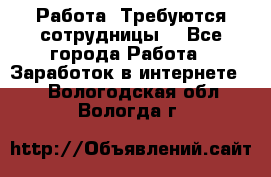 Работа .Требуются сотрудницы  - Все города Работа » Заработок в интернете   . Вологодская обл.,Вологда г.